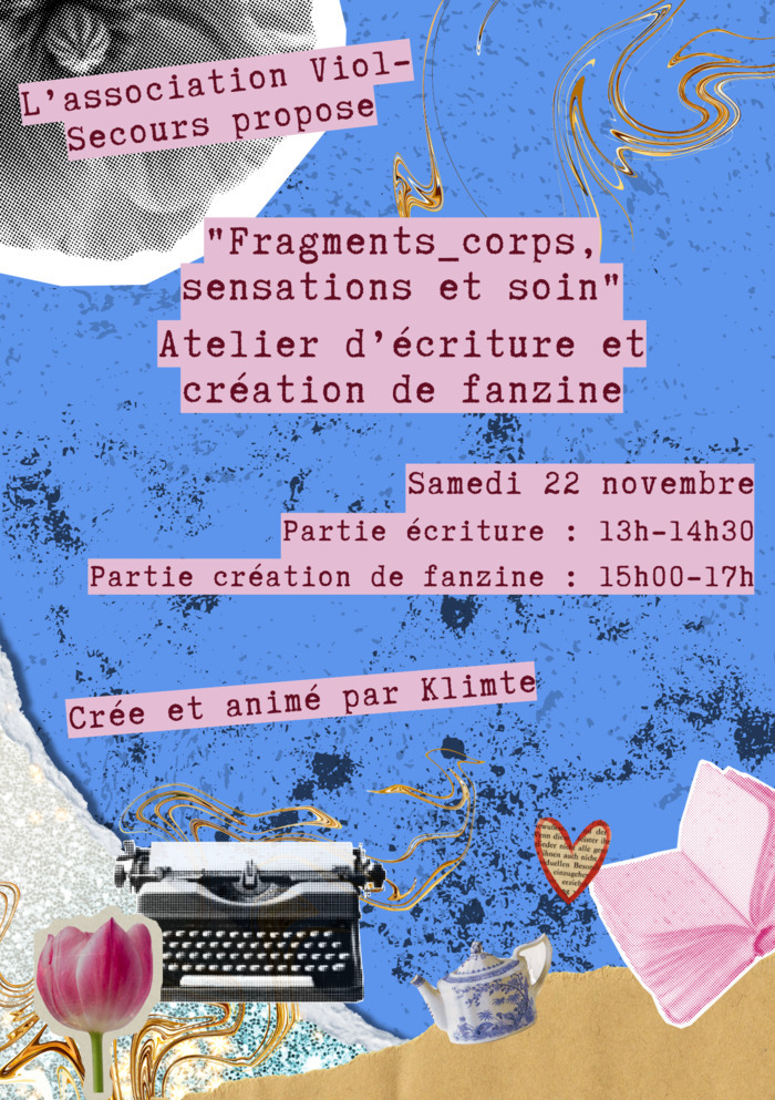 Association Viol-Secours Un collage sur fond bleu avec un peu de papier kraft en bas à droite avec des éléments divers éparpillés comme collé dessus (une machine à écrire, une théière, une tulipe rose, un journal rose, un cœur découpé dans du papier journal). Par dessus encore dans des carré rose clair un texte à la machine à écrire rose foncé indique: "L'association Viol-Secours propose, Fragments_corps, sensations et soin, atelier d'écriture et création de fanzine. Samedi 22 novembre. partie écriture 13h - 14h30,…