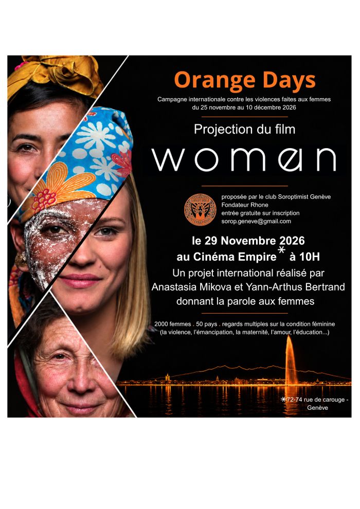 sur la gauche 4 visages de femmes d'âges et d'origines variés
Orange Days Campagne internationale contre les violences faites aux femmes du 25 novembre au 10 décembre 2026
Projection du film women
proposée par le club Soroptimist Genève
Fondateur Rhone entrée gratuite sur inscription
sorop.geneve@gmail.com
le 29 Novembre 2026
au Cinéma Empire à 10H
Un projet international réalisé par Anastasia Mikova et Yann-Arthus Bertrand donnant la parole aux femmes
2000 femmes 50 pays regards multiples sur…