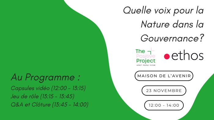 Titre de l’événement
En haut à droite, en grandes lettres italiques : « Quelle voix pour la Nature dans la Gouvernance ? »

Organisateurs
Deux logos sont placés sous le titre :

The Positive Project, écrit en vert et rose clair, avec la mention « Impact, People, Future » en petits caractères.
ethos, écrit en noir, précédé d’un point rouge.

Informations pratiques
Elles figurent à droite, dans trois cadres blancs aux bords noirs arrondis :

Lieu : Maison de l’Avenir
Date : 23 novembre
Horaire :…