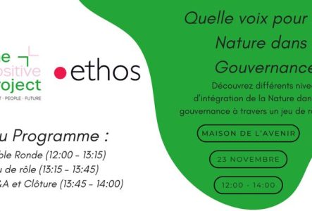 Titre de l’événement
En haut à droite, en grandes lettres italiques : « Quelle voix pour la Nature dans la Gouvernance ? »

Organisateurs
Deux logos sont placés sous le titre :

The Positive Project, écrit en vert et rose clair, avec la mention « Impact, People, Future » en petits caractères.
ethos, écrit en noir, précédé d’un point rouge.

Informations pratiques
Elles figurent à droite, dans trois cadres blancs aux bords noirs arrondis :

Lieu : Maison de l’Avenir
Date : 23 novembre
Horaire :…
